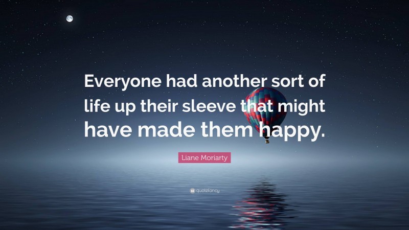 Liane Moriarty Quote: “Everyone had another sort of life up their sleeve that might have made them happy.”