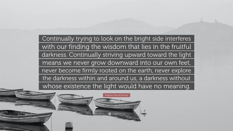 Stephen Harrod Buhner Quote: “Continually trying to look on the bright side interferes with our finding the wisdom that lies in the fruitful darkness. Continually striving upward toward the light means we never grow downward into our own feet, never become firmly rooted on the earth, never explore the darkness within and around us, a darkness without whose existence the light would have no meaning.”