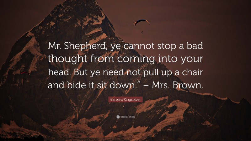 Barbara Kingsolver Quote: “Mr. Shepherd, ye cannot stop a bad thought from coming into your head. But ye need not pull up a chair and bide it sit down.” – Mrs. Brown.”