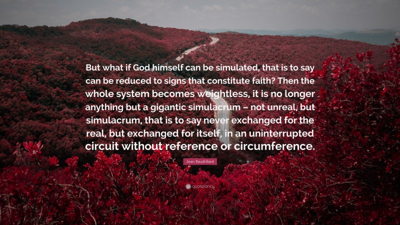 Jean Baudrillard Quote: “But what if God himself can be simulated, that is to say can be reduced to signs that constitute faith? Then the whole system becomes weightless, it is no longer anything but a gigantic simulacrum – not unreal, but simulacrum, that is to say never exchanged for the real, but exchanged for itself, in an uninterrupted circuit without reference or circumference.”