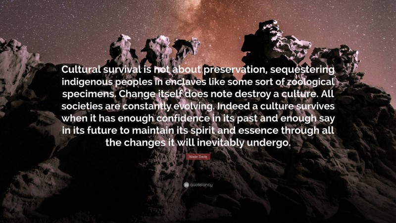 Wade Davis Quote: “Cultural survival is not about preservation, sequestering indigenous peoples in enclaves like some sort of zoological specimens. Change itself does note destroy a culture. All societies are constantly evolving. Indeed a culture survives when it has enough confidence in its past and enough say in its future to maintain its spirit and essence through all the changes it will inevitably undergo.”
