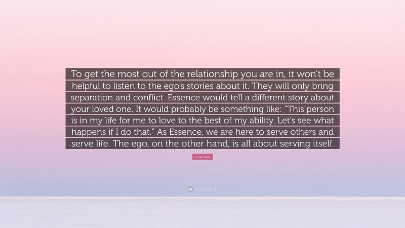 Gina Lake Quote: “To get the most out of the relationship you are in, it won’t be helpful to listen to the ego’s stories about it. They will only bring separation and conflict. Essence would tell a different story about your loved one. It would probably be something like: “This person is in my life for me to love to the best of my ability. Let’s see what happens if I do that.” As Essence, we are here to serve others and serve life. The ego, on the other hand, is all about serving itself.”