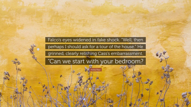 Fiona Paul Quote: “Falco’s eyes widened in fake shock. “Well, then perhaps I should ask for a tour of the house.” He grinned, clearly relishing Cass’s embarrassment. “Can we start with your bedroom?”