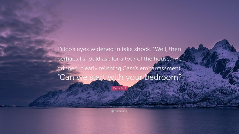 Fiona Paul Quote: “Falco’s eyes widened in fake shock. “Well, then perhaps I should ask for a tour of the house.” He grinned, clearly relishing Cass’s embarrassment. “Can we start with your bedroom?”