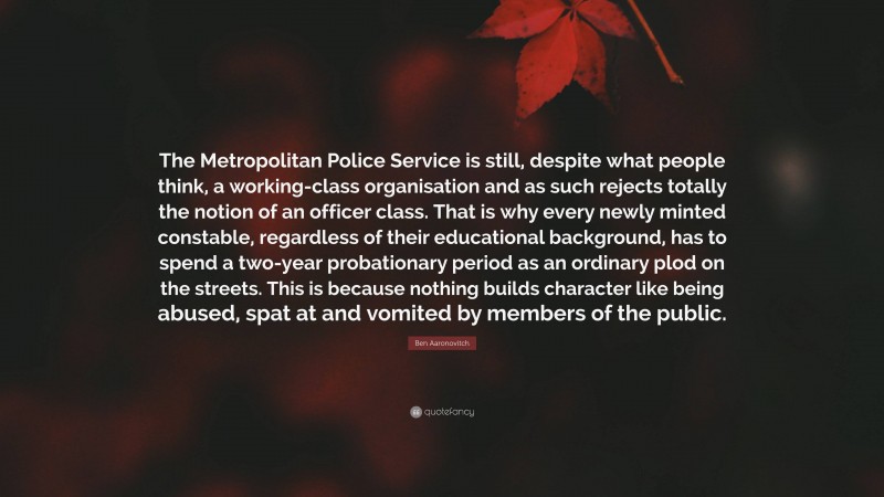 Ben Aaronovitch Quote: “The Metropolitan Police Service is still, despite what people think, a working-class organisation and as such rejects totally the notion of an officer class. That is why every newly minted constable, regardless of their educational background, has to spend a two-year probationary period as an ordinary plod on the streets. This is because nothing builds character like being abused, spat at and vomited by members of the public.”