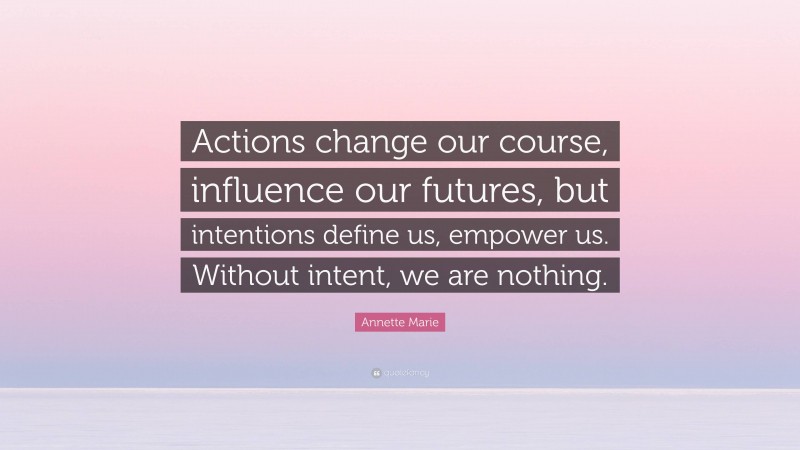 Annette Marie Quote: “Actions change our course, influence our futures, but intentions define us, empower us. Without intent, we are nothing.”
