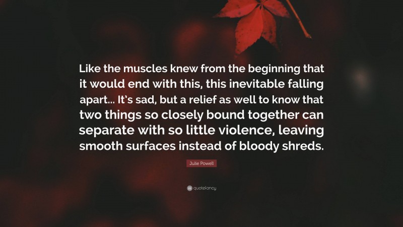 Julie Powell Quote: “Like the muscles knew from the beginning that it would end with this, this inevitable falling apart... It’s sad, but a relief as well to know that two things so closely bound together can separate with so little violence, leaving smooth surfaces instead of bloody shreds.”