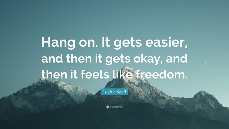 Taylor Swift Quote: “Hang on. It gets easier, and then it gets okay, and then it feels like freedom.”