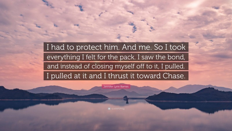 Jennifer Lynn Barnes Quote: “I had to protect him. And me. So I took everything I felt for the pack. I saw the bond, and instead of closing myself off to it, I pulled. I pulled at it and I thrust it toward Chase.”