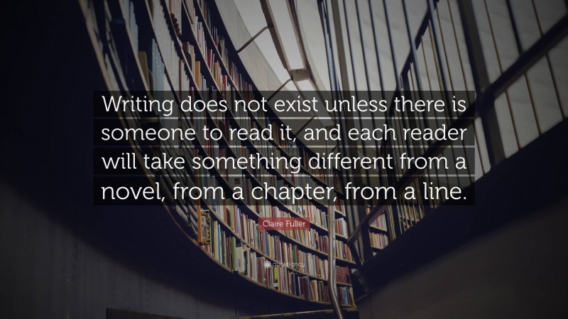 Claire Fuller Quote: “Writing does not exist unless there is someone to read it, and each reader will take something different from a novel, from a chapter, from a line.”