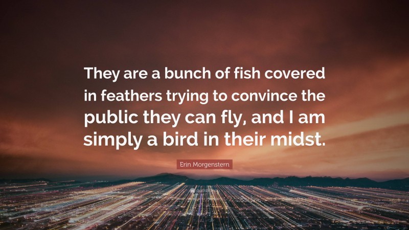 Erin Morgenstern Quote: “They are a bunch of fish covered in feathers trying to convince the public they can fly, and I am simply a bird in their midst.”