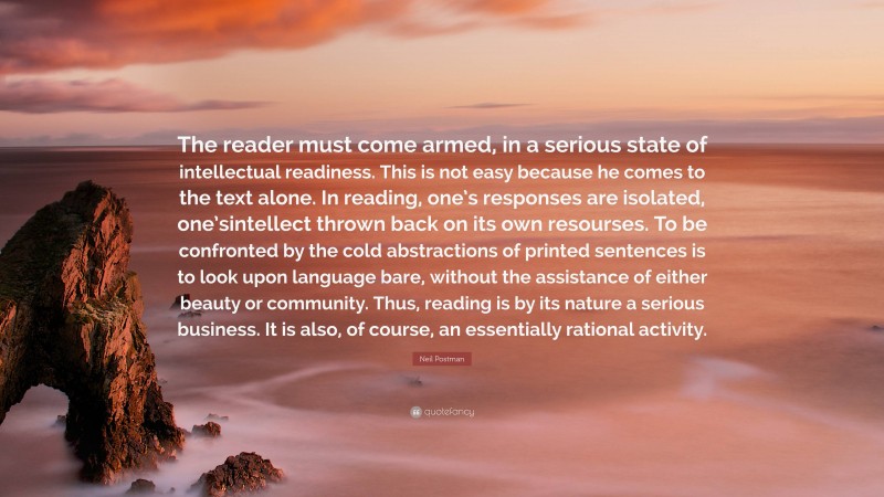 Neil Postman Quote: “The reader must come armed, in a serious state of intellectual readiness. This is not easy because he comes to the text alone. In reading, one’s responses are isolated, one’sintellect thrown back on its own resourses. To be confronted by the cold abstractions of printed sentences is to look upon language bare, without the assistance of either beauty or community. Thus, reading is by its nature a serious business. It is also, of course, an essentially rational activity.”