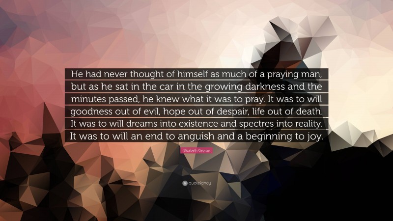 Elizabeth George Quote: “He had never thought of himself as much of a praying man, but as he sat in the car in the growing darkness and the minutes passed, he knew what it was to pray. It was to will goodness out of evil, hope out of despair, life out of death. It was to will dreams into existence and spectres into reality. It was to will an end to anguish and a beginning to joy.”