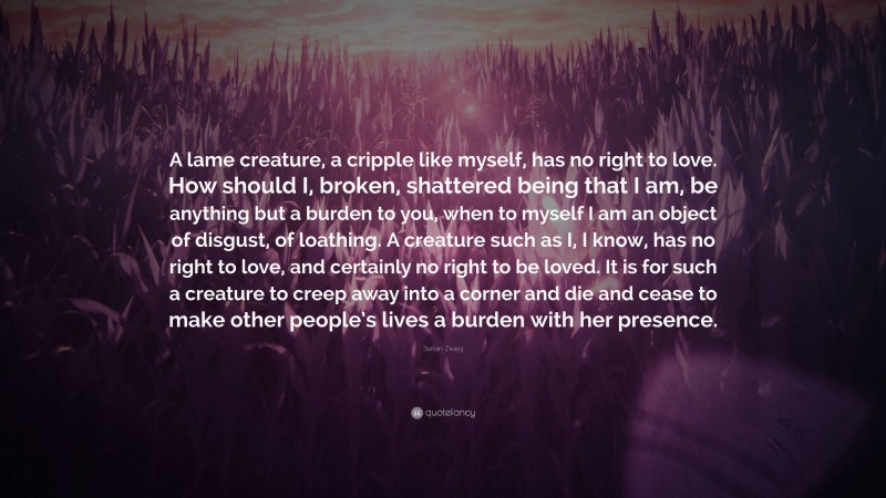 Stefan Zweig Quote: “A lame creature, a cripple like myself, has no right to love. How should I, broken, shattered being that I am, be anything but a burden to you, when to myself I am an object of disgust, of loathing. A creature such as I, I know, has no right to love, and certainly no right to be loved. It is for such a creature to creep away into a corner and die and cease to make other people’s lives a burden with her presence.”