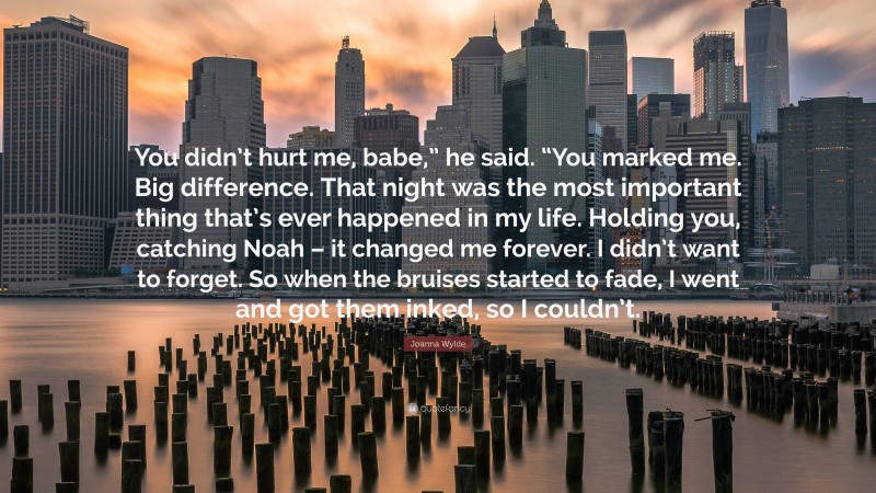 Joanna Wylde Quote: “You didn’t hurt me, babe,” he said. “You marked me. Big difference. That night was the most important thing that’s ever happened in my life. Holding you, catching Noah – it changed me forever. I didn’t want to forget. So when the bruises started to fade, I went and got them inked, so I couldn’t.”