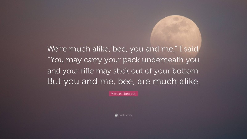 Michael Morpurgo Quote: “We’re much alike, bee, you and me,” I said. “You may carry your pack underneath you and your rifle may stick out of your bottom. But you and me, bee, are much alike.”