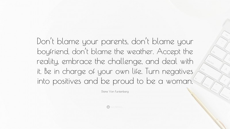 Diane Von Furstenberg Quote: “Don’t blame your parents, don’t blame your boyfriend, don’t blame the weather. Accept the reality, embrace the challenge, and deal with it. Be in charge of your own life. Turn negatives into positives and be proud to be a woman.”
