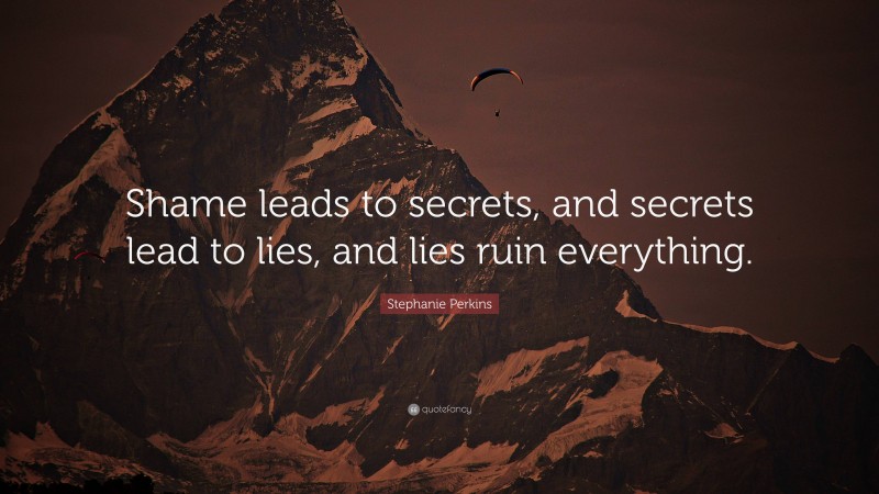 Stephanie Perkins Quote: “Shame leads to secrets, and secrets lead to lies, and lies ruin everything.”