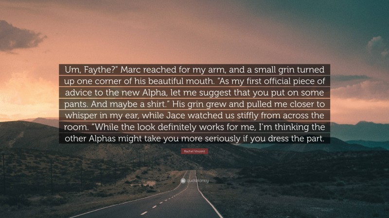 Rachel Vincent Quote: “Um, Faythe?” Marc reached for my arm, and a small grin turned up one corner of his beautiful mouth. “As my first official piece of advice to the new Alpha, let me suggest that you put on some pants. And maybe a shirt.” His grin grew and pulled me closer to whisper in my ear, while Jace watched us stiffly from across the room. “While the look definitely works for me, I’m thinking the other Alphas might take you more seriously if you dress the part.”