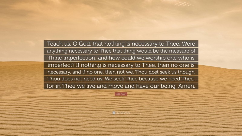 A.W. Tozer Quote: “Teach us, O God, that nothing is necessary to Thee. Were anything necessary to Thee that thing would be the measure of Thine imperfection: and how could we worship one who is imperfect? If nothing is necessary to Thee, then no one is necessary, and if no one, then not we. Thou dost seek us though Thou does not need us. We seek Thee because we need Thee, for in Thee we live and move and have our being. Amen.”