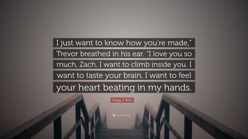 Poppy Z. Brite Quote: “I just want to know how you’re made,” Trevor breathed in his ear. “I love you so much, Zach. I want to climb inside you. I want to taste your brain. I want to feel your heart beating in my hands.”