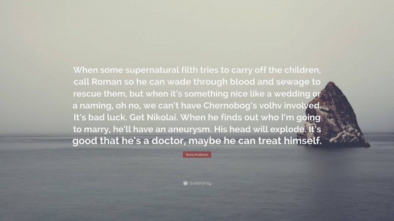 Ilona Andrews Quote: “When some supernatural filth tries to carry off the children, call Roman so he can wade through blood and sewage to rescue them, but when it’s something nice like a wedding or a naming, oh no, we can’t have Chernobog’s volhv involved. It’s bad luck. Get Nikolai. When he finds out who I’m going to marry, he’ll have an aneurysm. His head will explode. It’s good that he’s a doctor, maybe he can treat himself.”