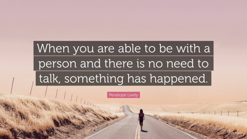 Penelope Lively Quote: “When you are able to be with a person and there is no need to talk, something has happened.”