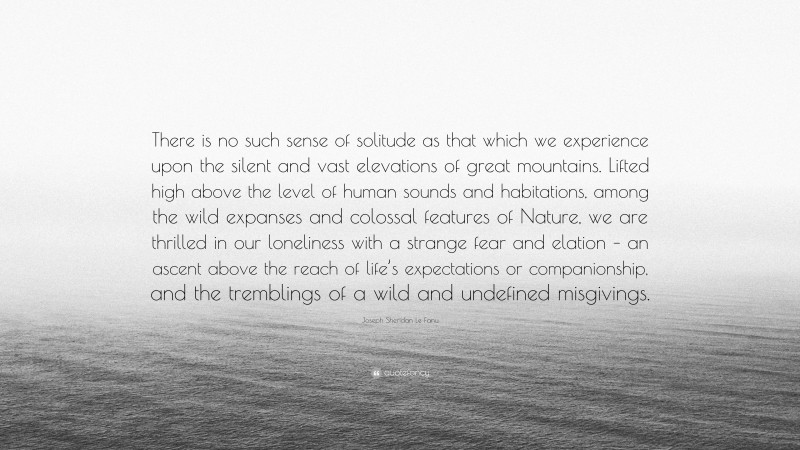 Joseph Sheridan Le Fanu Quote: “There is no such sense of solitude as that which we experience upon the silent and vast elevations of great mountains. Lifted high above the level of human sounds and habitations, among the wild expanses and colossal features of Nature, we are thrilled in our loneliness with a strange fear and elation – an ascent above the reach of life’s expectations or companionship, and the tremblings of a wild and undefined misgivings.”