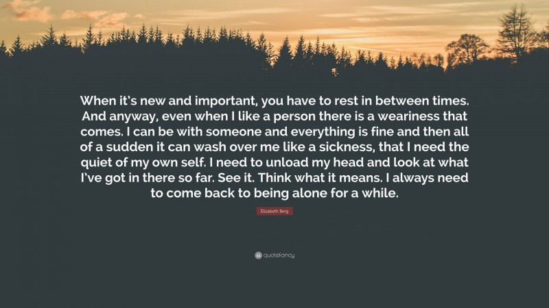 Elizabeth Berg Quote: “When it’s new and important, you have to rest in between times. And anyway, even when I like a person there is a weariness that comes. I can be with someone and everything is fine and then all of a sudden it can wash over me like a sickness, that I need the quiet of my own self. I need to unload my head and look at what I’ve got in there so far. See it. Think what it means. I always need to come back to being alone for a while.”