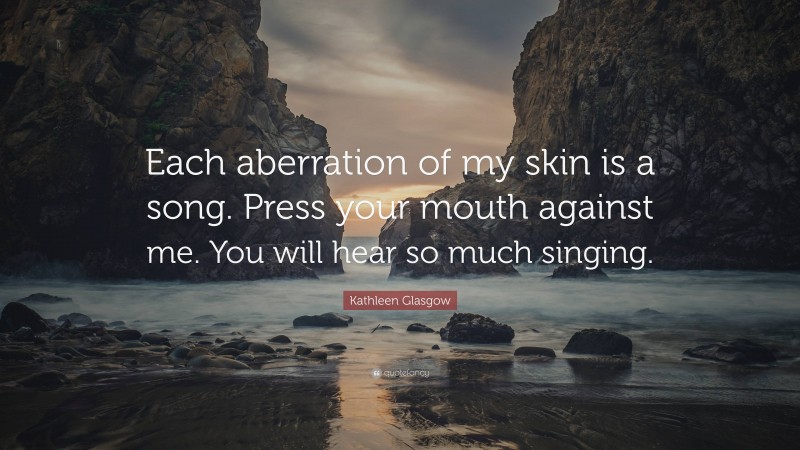 Kathleen Glasgow Quote: “Each aberration of my skin is a song. Press your mouth against me. You will hear so much singing.”