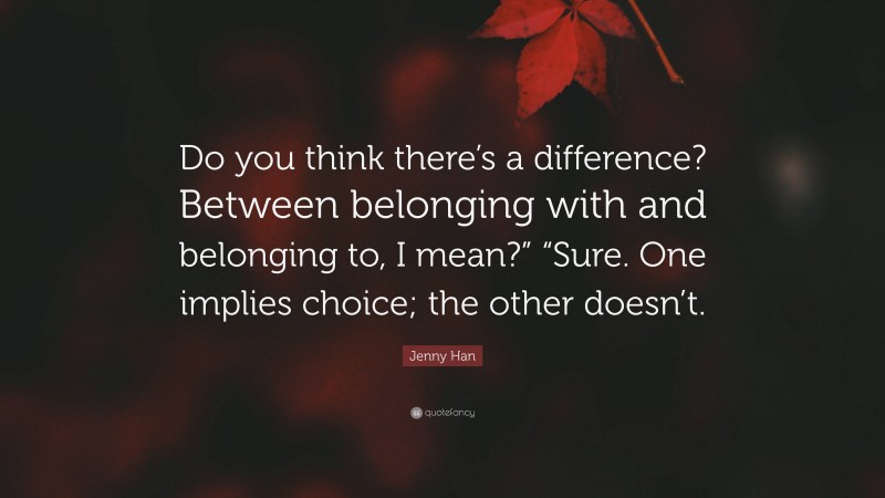 Jenny Han Quote: “Do you think there’s a difference? Between belonging with and belonging to, I mean?” “Sure. One implies choice; the other doesn’t.”