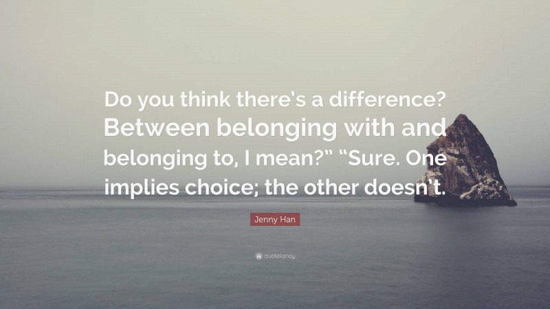 Jenny Han Quote: “Do you think there’s a difference? Between belonging with and belonging to, I mean?” “Sure. One implies choice; the other doesn’t.”