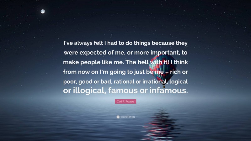 Carl R. Rogers Quote: “I’ve always felt I had to do things because they were expected of me, or more important, to make people like me. The hell with it! I think from now on I’m going to just be me – rich or poor, good or bad, rational or irrational, logical or illogical, famous or infamous.”
