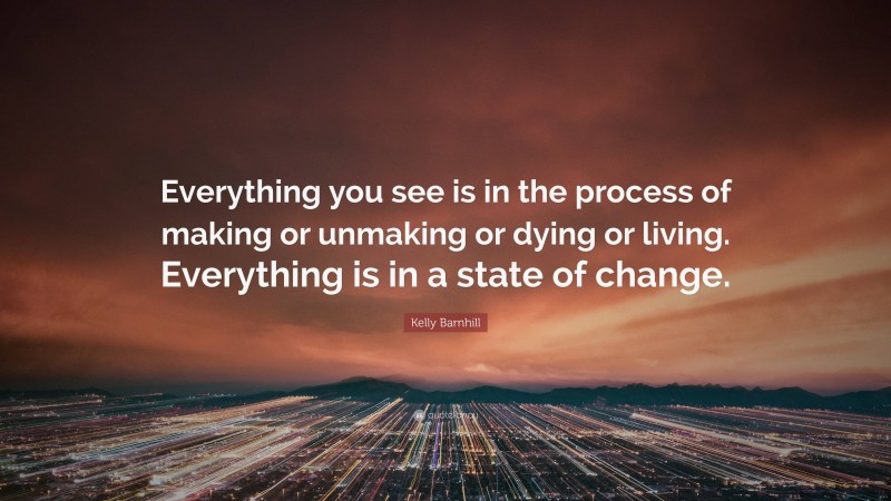 Kelly Barnhill Quote: “Everything you see is in the process of making or unmaking or dying or living. Everything is in a state of change.”