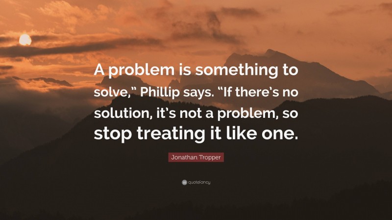 Jonathan Tropper Quote: “A problem is something to solve,” Phillip says. “If there’s no solution, it’s not a problem, so stop treating it like one.”