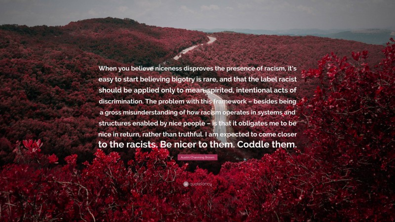 Austin Channing Brown Quote: “When you believe niceness disproves the presence of racism, it’s easy to start believing bigotry is rare, and that the label racist should be applied only to mean-spirited, intentional acts of discrimination. The problem with this framework – besides being a gross misunderstanding of how racism operates in systems and structures enabled by nice people – is that it obligates me to be nice in return, rather than truthful. I am expected to come closer to the racists. Be nicer to them. Coddle them.”