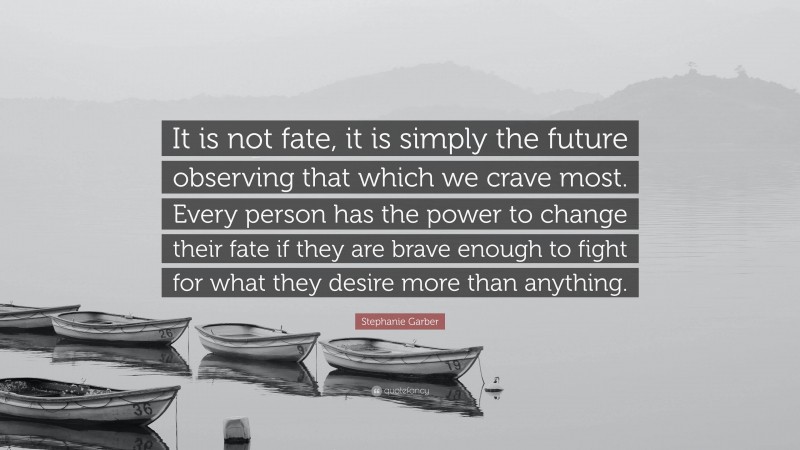 Stephanie Garber Quote: “It is not fate, it is simply the future observing that which we crave most. Every person has the power to change their fate if they are brave enough to fight for what they desire more than anything.”