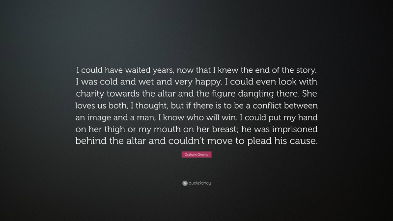 Graham Greene Quote: “I could have waited years, now that I knew the end of the story. I was cold and wet and very happy. I could even look with charity towards the altar and the figure dangling there. She loves us both, I thought, but if there is to be a conflict between an image and a man, I know who will win. I could put my hand on her thigh or my mouth on her breast; he was imprisoned behind the altar and couldn’t move to plead his cause.”