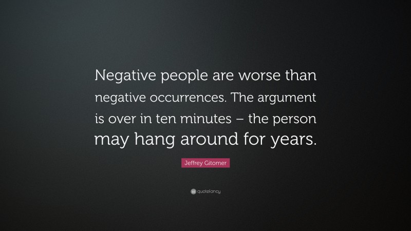 Jeffrey Gitomer Quote: “Negative people are worse than negative occurrences. The argument is over in ten minutes – the person may hang around for years.”