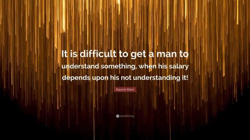 Naomi Klein Quote: “It is difficult to get a man to understand something, when his salary depends upon his not understanding it!”