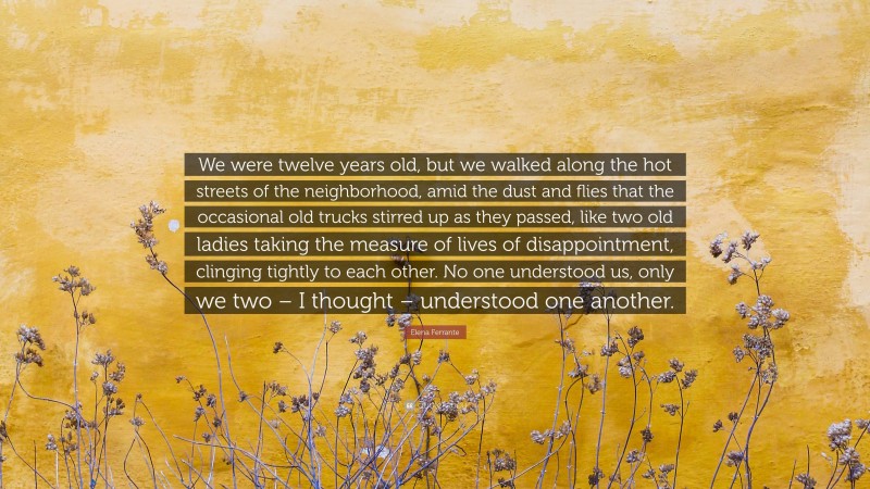 Elena Ferrante Quote: “We were twelve years old, but we walked along the hot streets of the neighborhood, amid the dust and flies that the occasional old trucks stirred up as they passed, like two old ladies taking the measure of lives of disappointment, clinging tightly to each other. No one understood us, only we two – I thought – understood one another.”