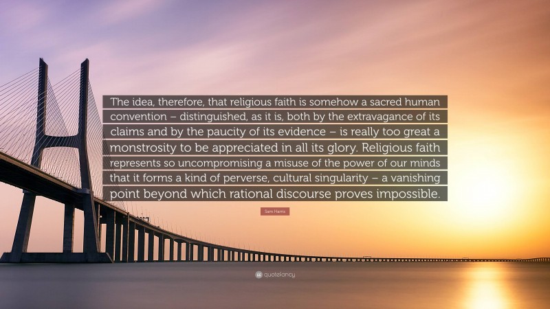 Sam Harris Quote: “The idea, therefore, that religious faith is somehow a sacred human convention – distinguished, as it is, both by the extravagance of its claims and by the paucity of its evidence – is really too great a monstrosity to be appreciated in all its glory. Religious faith represents so uncompromising a misuse of the power of our minds that it forms a kind of perverse, cultural singularity – a vanishing point beyond which rational discourse proves impossible.”