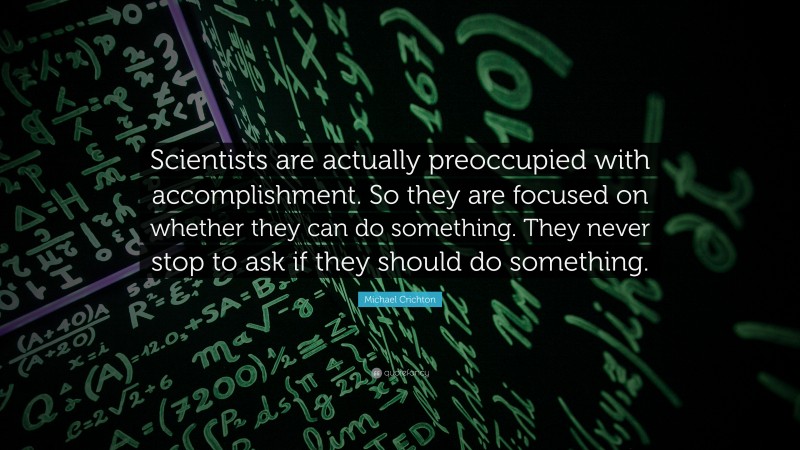 Michael Crichton Quote: “Scientists are actually preoccupied with accomplishment. So they are focused on whether they can do something. They never stop to ask if they should do something.”