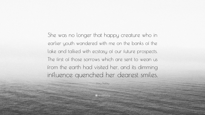 Mary Shelley Quote: “She was no longer that happy creature who in earlier youth wandered with me on the banks of the lake and talked with ecstasy of our future prospects. The first of those sorrows which are sent to wean us from the earth had visited her, and its dimming influence quenched her dearest smiles.”