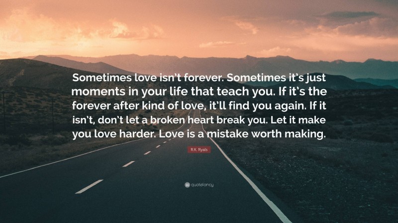 R.K. Ryals Quote: “Sometimes love isn’t forever. Sometimes it’s just moments in your life that teach you. If it’s the forever after kind of love, it’ll find you again. If it isn’t, don’t let a broken heart break you. Let it make you love harder. Love is a mistake worth making.”