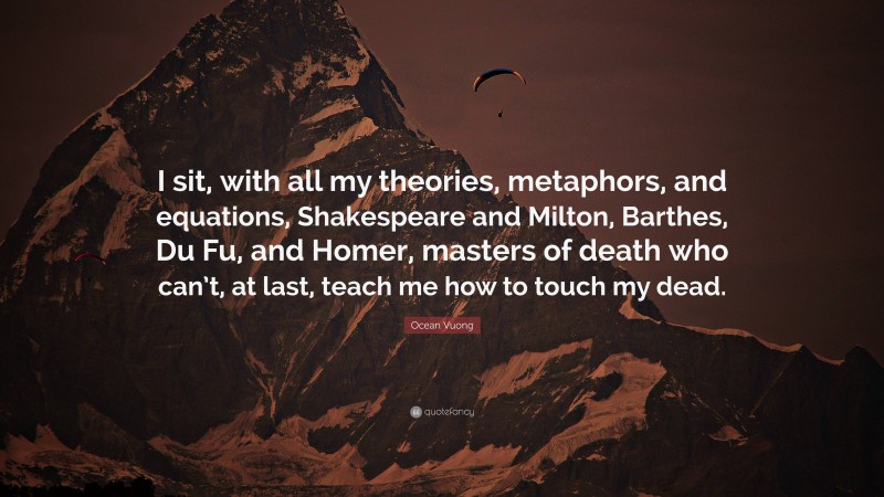 Ocean Vuong Quote: “I sit, with all my theories, metaphors, and equations, Shakespeare and Milton, Barthes, Du Fu, and Homer, masters of death who can’t, at last, teach me how to touch my dead.”