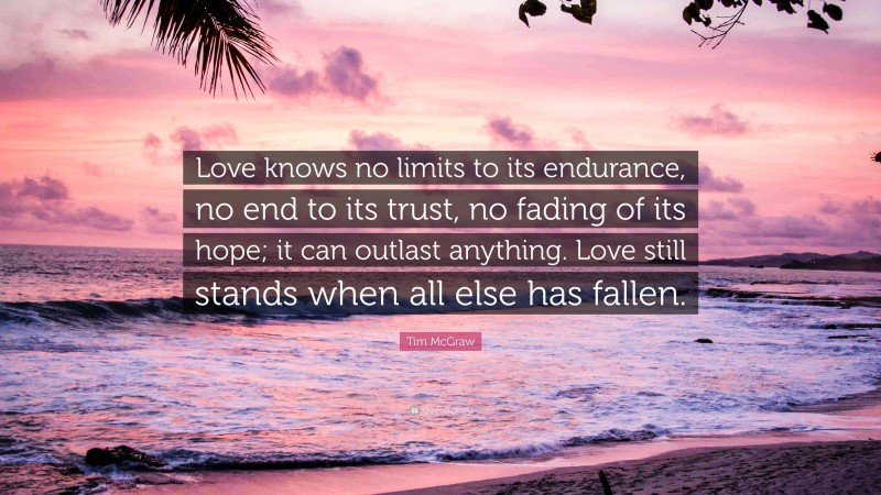 Tim McGraw Quote: “Love knows no limits to its endurance, no end to its trust, no fading of its hope; it can outlast anything. Love still stands when all else has fallen.”
