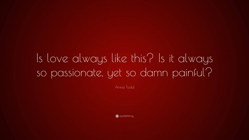 Anna Todd Quote: “Is love always like this? Is it always so passionate, yet so damn painful?”