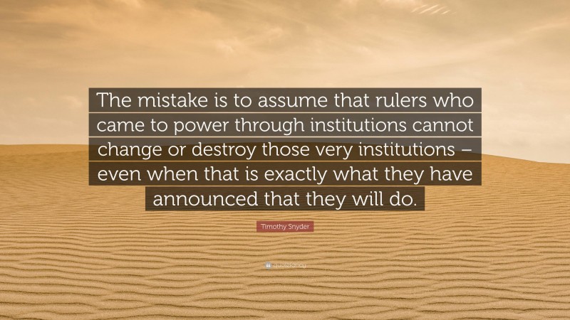 Timothy Snyder Quote: “The mistake is to assume that rulers who came to power through institutions cannot change or destroy those very institutions – even when that is exactly what they have announced that they will do.”