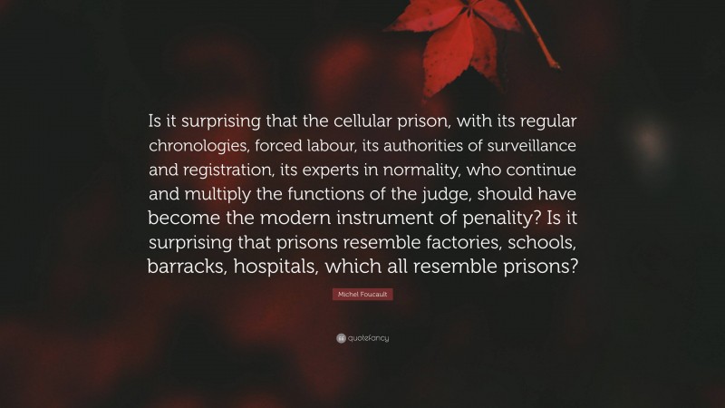 Michel Foucault Quote: “Is it surprising that the cellular prison, with its regular chronologies, forced labour, its authorities of surveillance and registration, its experts in normality, who continue and multiply the functions of the judge, should have become the modern instrument of penality? Is it surprising that prisons resemble factories, schools, barracks, hospitals, which all resemble prisons?”